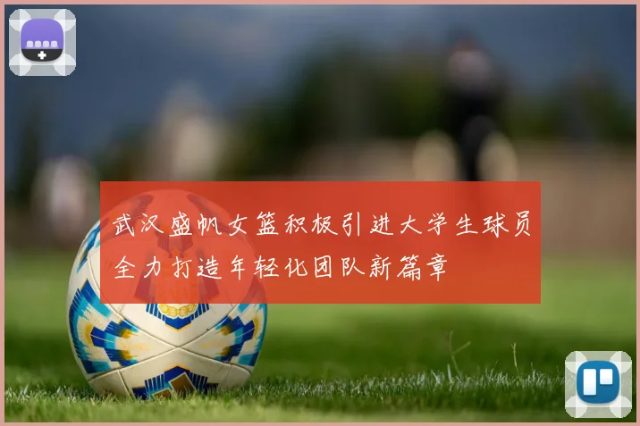 武汉盛帆女篮积极引进大学生球员全力打造年轻化团队新篇章