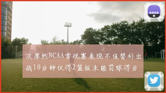 淡厚然NCAA常规赛表现不佳替补出战10分钟仅得2篮板未能罚球得分