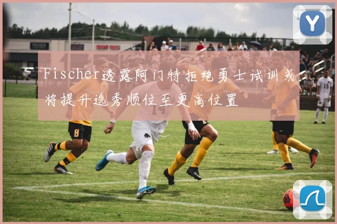 Fischer透露阿门特拒绝勇士试训或将提升选秀顺位至更高位置