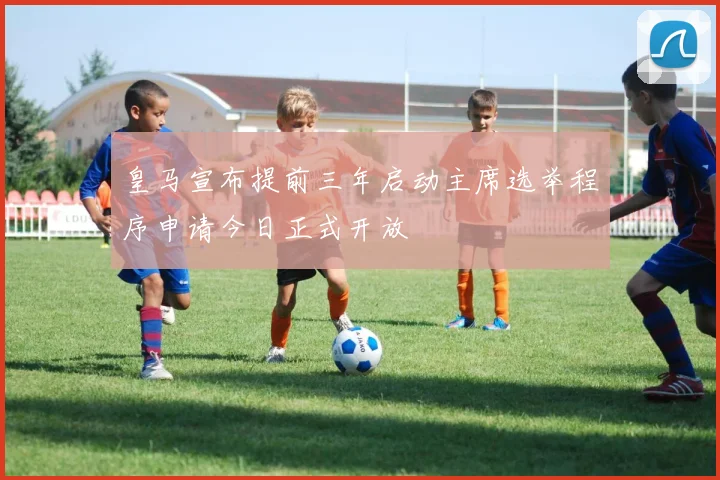 皇马宣布提前三年启动主席选举程序申请今日正式开放