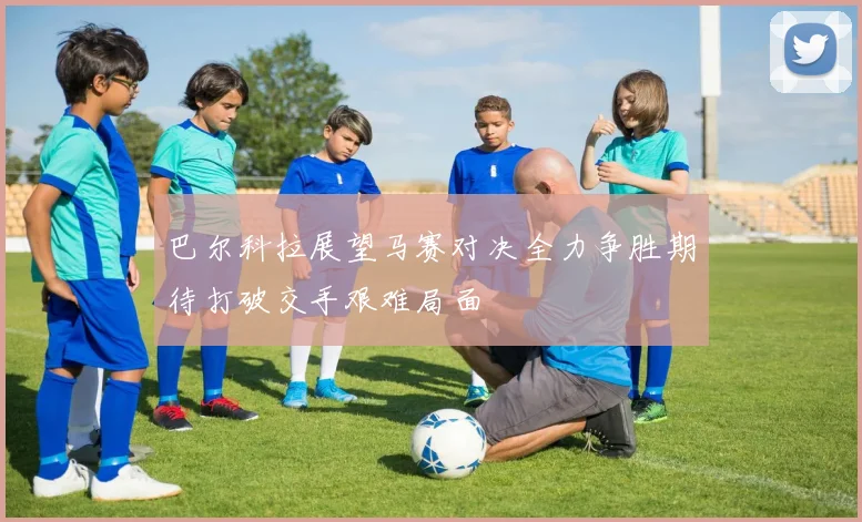 巴尔科拉展望马赛对决全力争胜期待打破交手艰难局面
