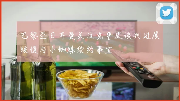 巴黎圣日耳曼关注克鲁皮谈判进展缓慢与小蜘蛛续约事宜
