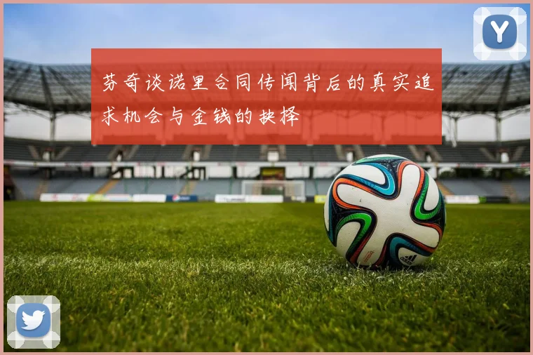芬奇谈诺里合同传闻背后的真实追求机会与金钱的抉择