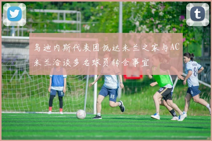 乌迪内斯代表团抵达米兰之家与AC米兰洽谈多名球员转会事宜