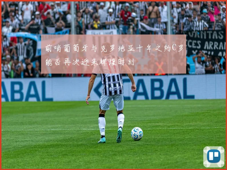 前哨葡萄牙与克罗地亚十年之约C罗能否再次迎来辉煌时刻