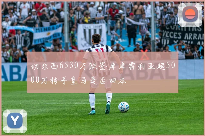 切尔西6530万欧签库库雷利亚超5000万转手皇马是否回本