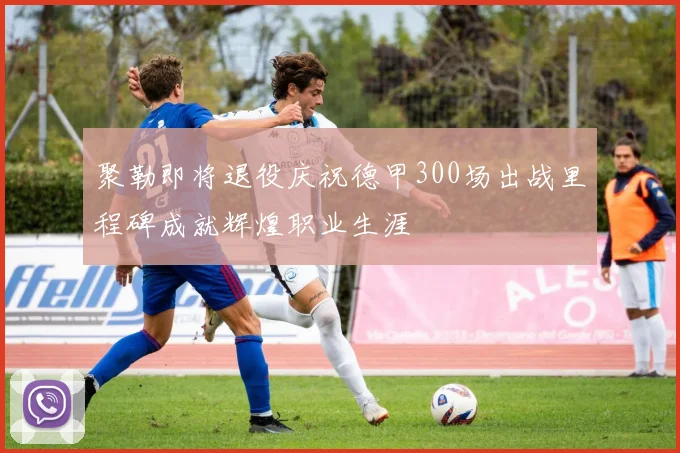 聚勒即将退役庆祝德甲300场出战里程碑成就辉煌职业生涯