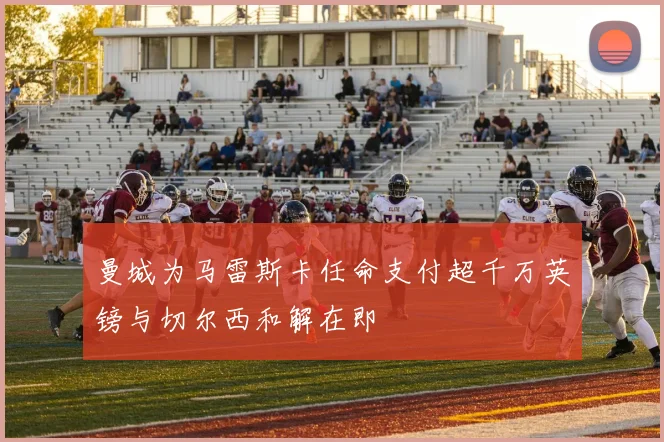 曼城为马雷斯卡任命支付超千万英镑与切尔西和解在即