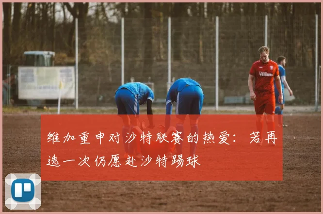 维加重申对沙特联赛的热爱：若再选一次仍愿赴沙特踢球